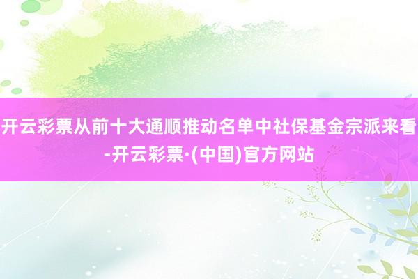 开云彩票从前十大通顺推动名单中社保基金宗派来看-开云彩票·(中国)官方网站