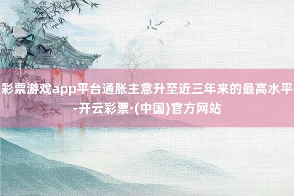彩票游戏app平台通胀主意升至近三年来的最高水平-开云彩票·(中国)官方网站