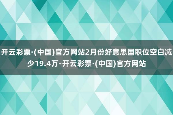 开云彩票·(中国)官方网站2月份好意思国职位空白减少19.4万-开云彩票·(中国)官方网站