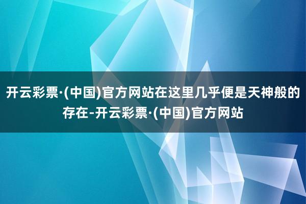 开云彩票·(中国)官方网站在这里几乎便是天神般的存在-开云彩票·(中国)官方网站