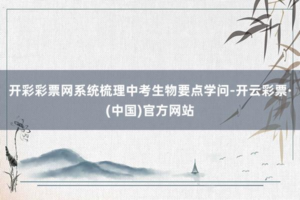 开彩彩票网系统梳理中考生物要点学问-开云彩票·(中国)官方网站