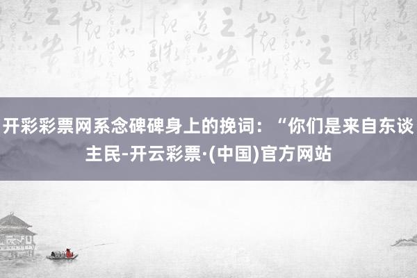 开彩彩票网系念碑碑身上的挽词：“你们是来自东谈主民-开云彩票·(中国)官方网站