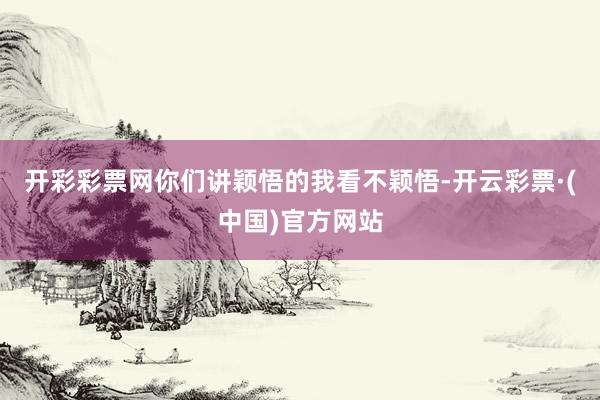 开彩彩票网你们讲颖悟的我看不颖悟-开云彩票·(中国)官方网站