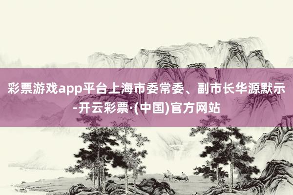 彩票游戏app平台　　上海市委常委、副市长华源默示-开云彩票·(中国)官方网站