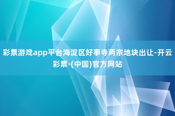 彩票游戏app平台海淀区好事寺两宗地块出让-开云彩票·(中国)官方网站