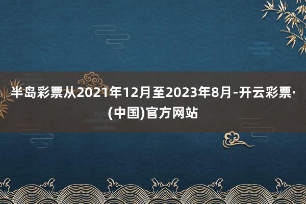 半岛彩票从2021年12月至2023年8月-开云彩票·(中国)官方网站
