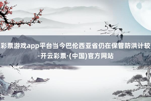 彩票游戏app平台当今巴伦西亚省仍在保管防洪计较-开云彩票·(中国)官方网站