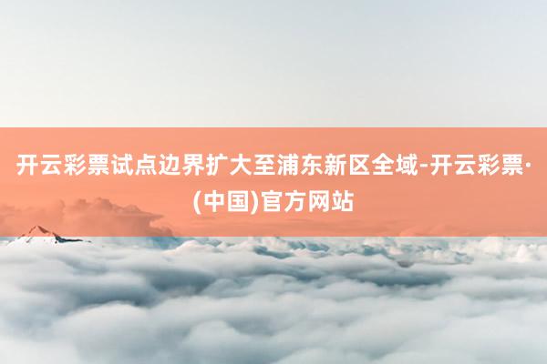 开云彩票试点边界扩大至浦东新区全域-开云彩票·(中国)官方网站