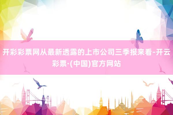 开彩彩票网从最新透露的上市公司三季报来看-开云彩票·(中国)官方网站