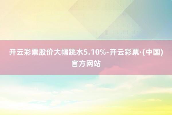 开云彩票股价大幅跳水5.10%-开云彩票·(中国)官方网站