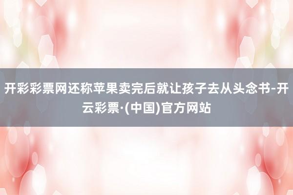 开彩彩票网还称苹果卖完后就让孩子去从头念书-开云彩票·(中国)官方网站