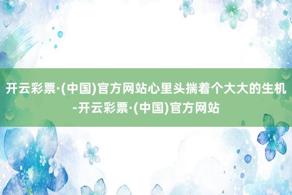 开云彩票·(中国)官方网站心里头揣着个大大的生机-开云彩票·(中国)官方网站