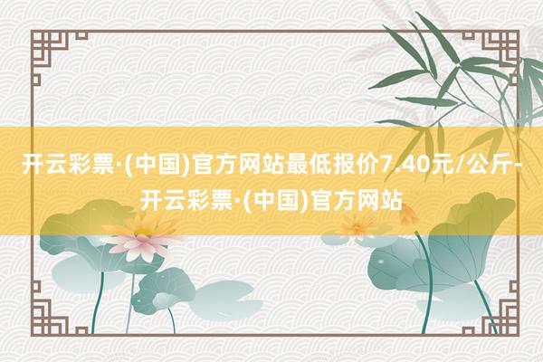 开云彩票·(中国)官方网站最低报价7.40元/公斤-开云彩票·(中国)官方网站