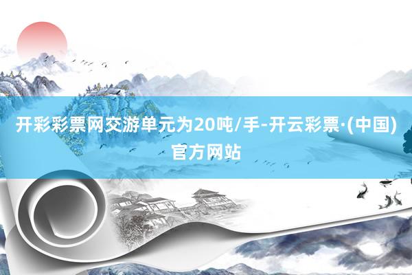 开彩彩票网交游单元为20吨/手-开云彩票·(中国)官方网站