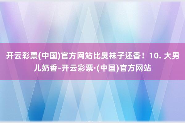 开云彩票(中国)官方网站比臭袜子还香！10. 大男儿奶香-开云彩票·(中国)官方网站
