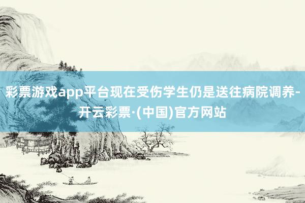 彩票游戏app平台现在受伤学生仍是送往病院调养-开云彩票·(中国)官方网站