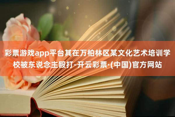 彩票游戏app平台其在万柏林区某文化艺术培训学校被东说念主殴打-开云彩票·(中国)官方网站
