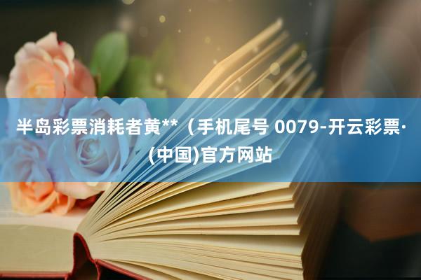 半岛彩票消耗者黄**（手机尾号 0079-开云彩票·(中国)官方网站