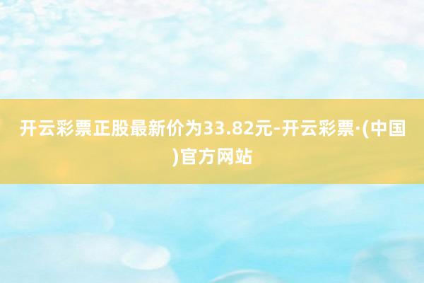 开云彩票正股最新价为33.82元-开云彩票·(中国)官方网站