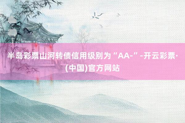 半岛彩票山河转债信用级别为“AA-”-开云彩票·(中国)官方网站
