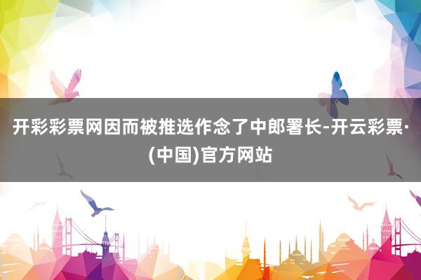 开彩彩票网因而被推选作念了中郎署长-开云彩票·(中国)官方网站