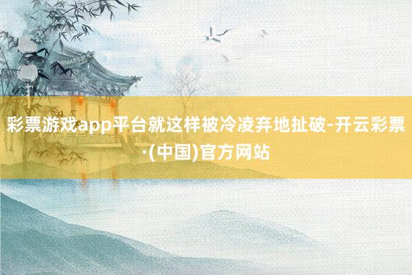 彩票游戏app平台就这样被冷凌弃地扯破-开云彩票·(中国)官方网站