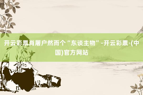 开云彩票肖屠户然而个“东谈主物”-开云彩票·(中国)官方网站