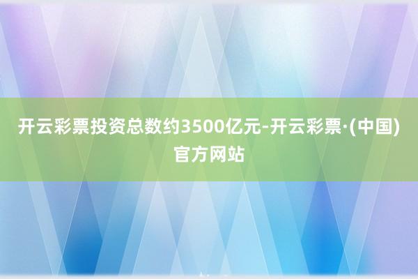 开云彩票投资总数约3500亿元-开云彩票·(中国)官方网站