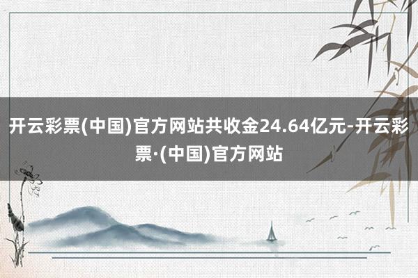开云彩票(中国)官方网站共收金24.64亿元-开云彩票·(中国)官方网站