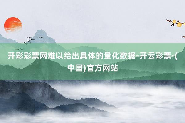 开彩彩票网难以给出具体的量化数据-开云彩票·(中国)官方网站