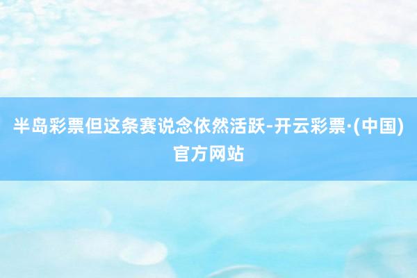 半岛彩票但这条赛说念依然活跃-开云彩票·(中国)官方网站