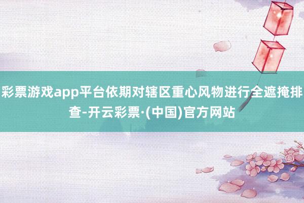 彩票游戏app平台依期对辖区重心风物进行全遮掩排查-开云彩票·(中国)官方网站
