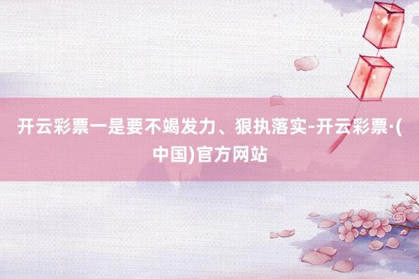 开云彩票一是要不竭发力、狠执落实-开云彩票·(中国)官方网站