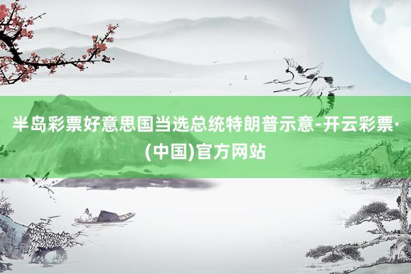 半岛彩票好意思国当选总统特朗普示意-开云彩票·(中国)官方网站