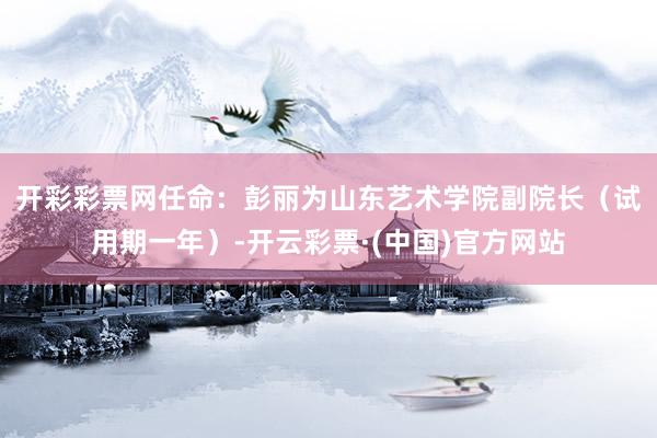 开彩彩票网任命：　　彭丽为山东艺术学院副院长（试用期一年）-开云彩票·(中国)官方网站