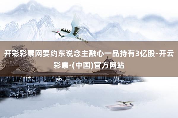 开彩彩票网要约东说念主融心一品持有3亿股-开云彩票·(中国)官方网站