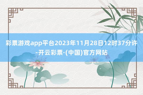 彩票游戏app平台2023年11月28日12时37分许-开云彩票·(中国)官方网站