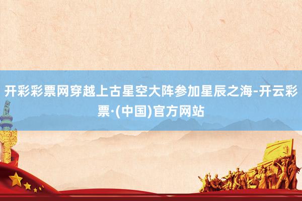 开彩彩票网穿越上古星空大阵参加星辰之海-开云彩票·(中国)官方网站