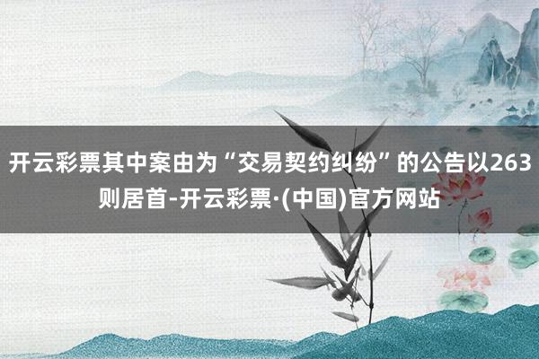 开云彩票其中案由为“交易契约纠纷”的公告以263则居首-开云彩票·(中国)官方网站