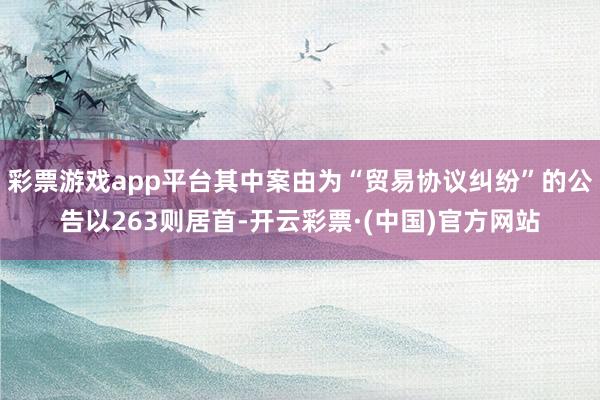 彩票游戏app平台其中案由为“贸易协议纠纷”的公告以263则居首-开云彩票·(中国)官方网站