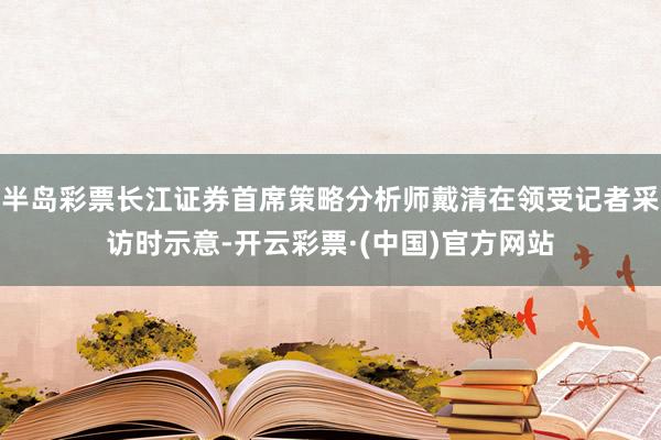 半岛彩票长江证券首席策略分析师戴清在领受记者采访时示意-开云彩票·(中国)官方网站