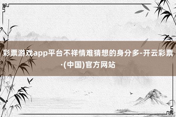 彩票游戏app平台不祥情难猜想的身分多-开云彩票·(中国)官方网站