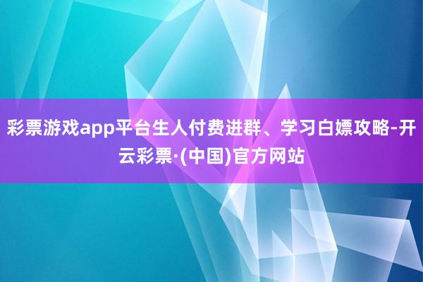 彩票游戏app平台生人付费进群、学习白嫖攻略-开云彩票·(中国)官方网站
