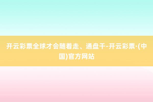 开云彩票全球才会随着走、通盘干-开云彩票·(中国)官方网站