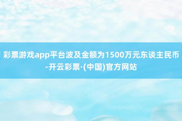 彩票游戏app平台波及金额为1500万元东谈主民币-开云彩票·(中国)官方网站