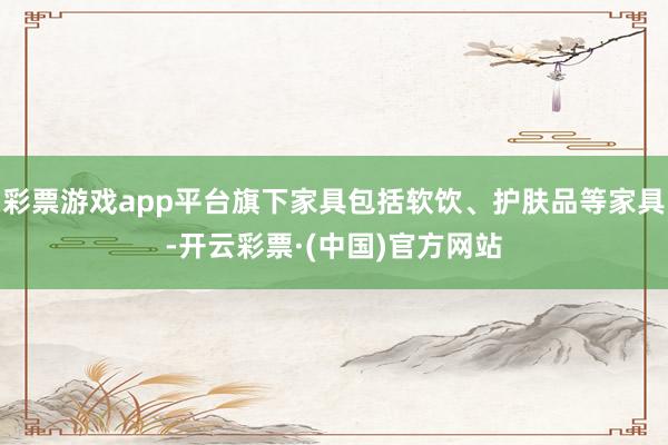 彩票游戏app平台旗下家具包括软饮、护肤品等家具-开云彩票·(中国)官方网站