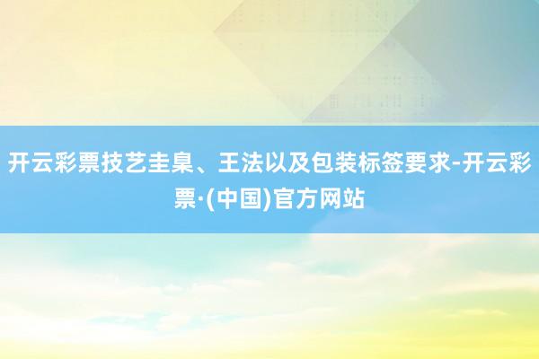 开云彩票技艺圭臬、王法以及包装标签要求-开云彩票·(中国)官方网站