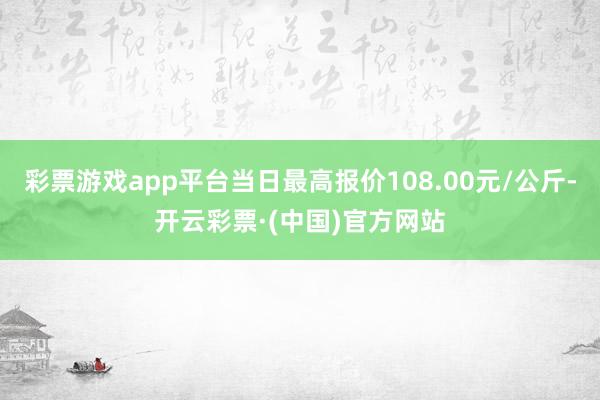 彩票游戏app平台当日最高报价108.00元/公斤-开云彩票·(中国)官方网站