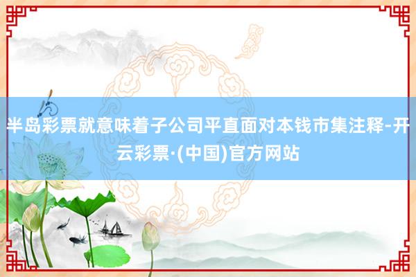 半岛彩票就意味着子公司平直面对本钱市集注释-开云彩票·(中国)官方网站