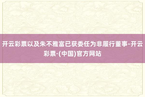 开云彩票以及朱不雅富已获委任为非履行董事-开云彩票·(中国)官方网站